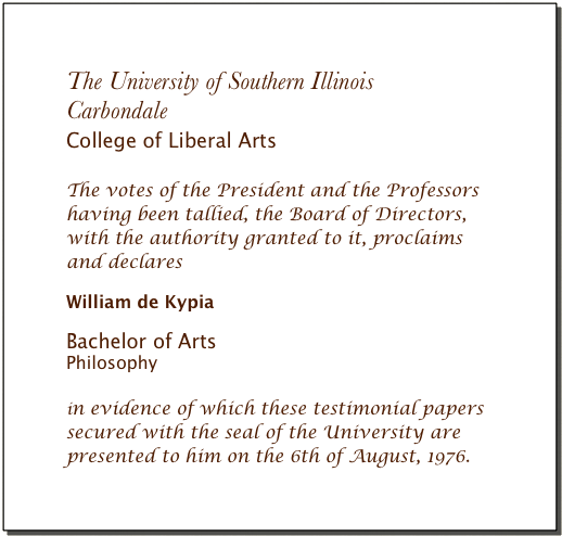The University of Southern Illinois
Carbondale 
College of Liberal Arts 

The votes of the President and the Professors 
having been tallied, the Board of Directors, 
with the authority granted to it, proclaims 
and declares 

William de Kypia

Bachelor of Arts
Philosophy  

in evidence of which these testimonial papers 
secured with the seal of the University are 
presented to him on the 6th of August, 1976.  
